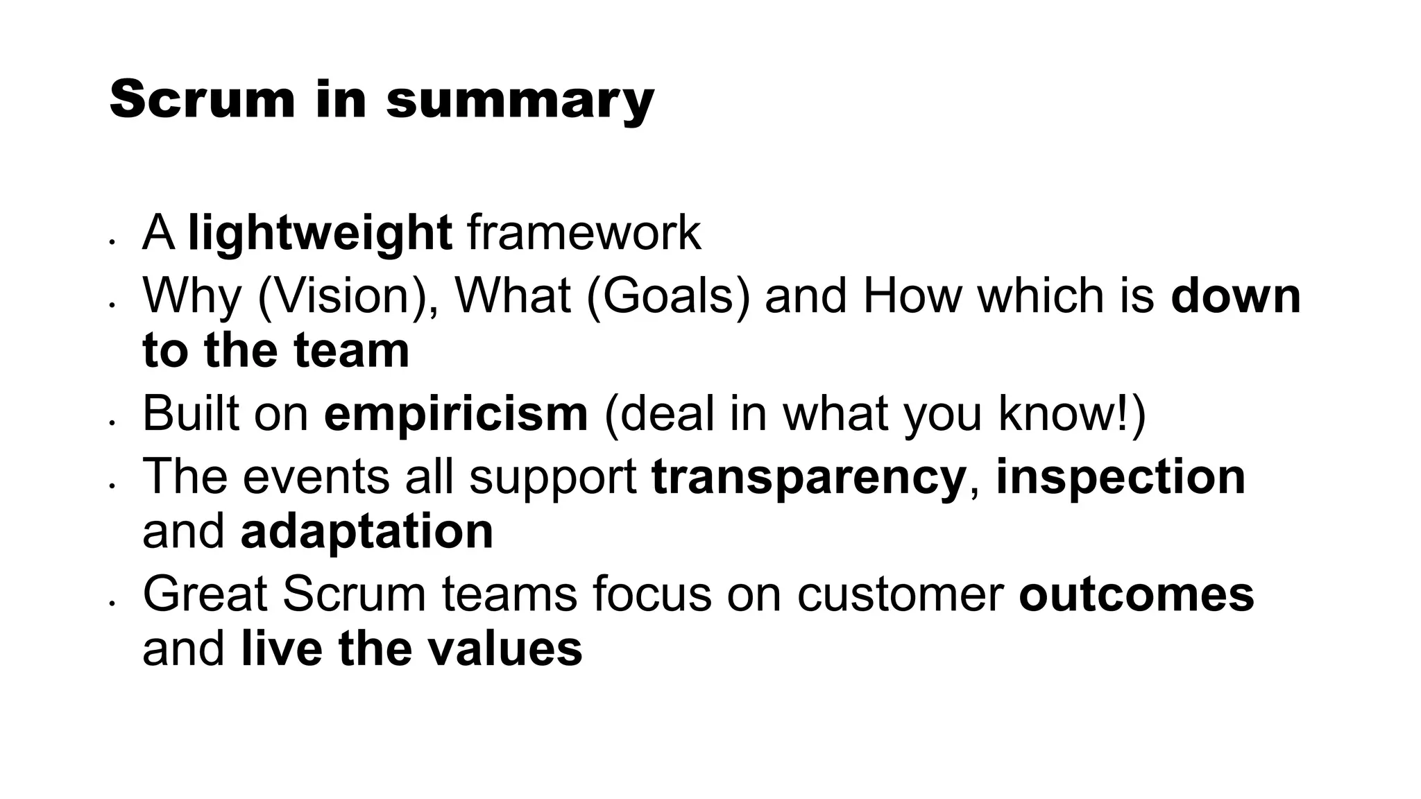 Scrum in summary
• A lightweight framework
• Why (Vision), What (Goals) and How which is down
to the team
• Built on empiricism (deal in what you know!)
• The events all support transparency, inspection
and adaptation
• Great Scrum teams focus on customer outcomes
and live the values
 
