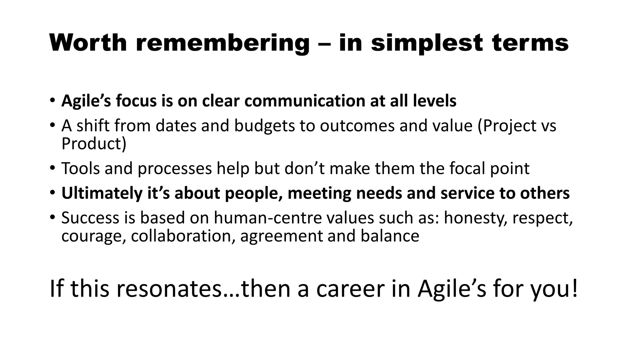 Worth remembering – in simplest terms
• Agile’s focus is on clear communication at all levels
• A shift from dates and budgets to outcomes and value (Project vs
Product)
• Tools and processes help but don’t make them the focal point
• Ultimately it’s about people, meeting needs and service to others
• Success is based on human-centre values such as: honesty, respect,
courage, collaboration, agreement and balance
If this resonates…then a career in Agile’s for you!
 