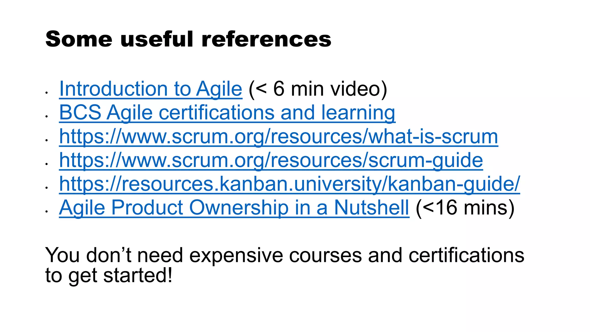Some useful references
• Introduction to Agile (< 6 min video)
• BCS Agile certifications and learning
• https://www.scrum.org/resources/what-is-scrum
• https://www.scrum.org/resources/scrum-guide
• https://resources.kanban.university/kanban-guide/
• Agile Product Ownership in a Nutshell (<16 mins)
You don’t need expensive courses and certifications
to get started!
 