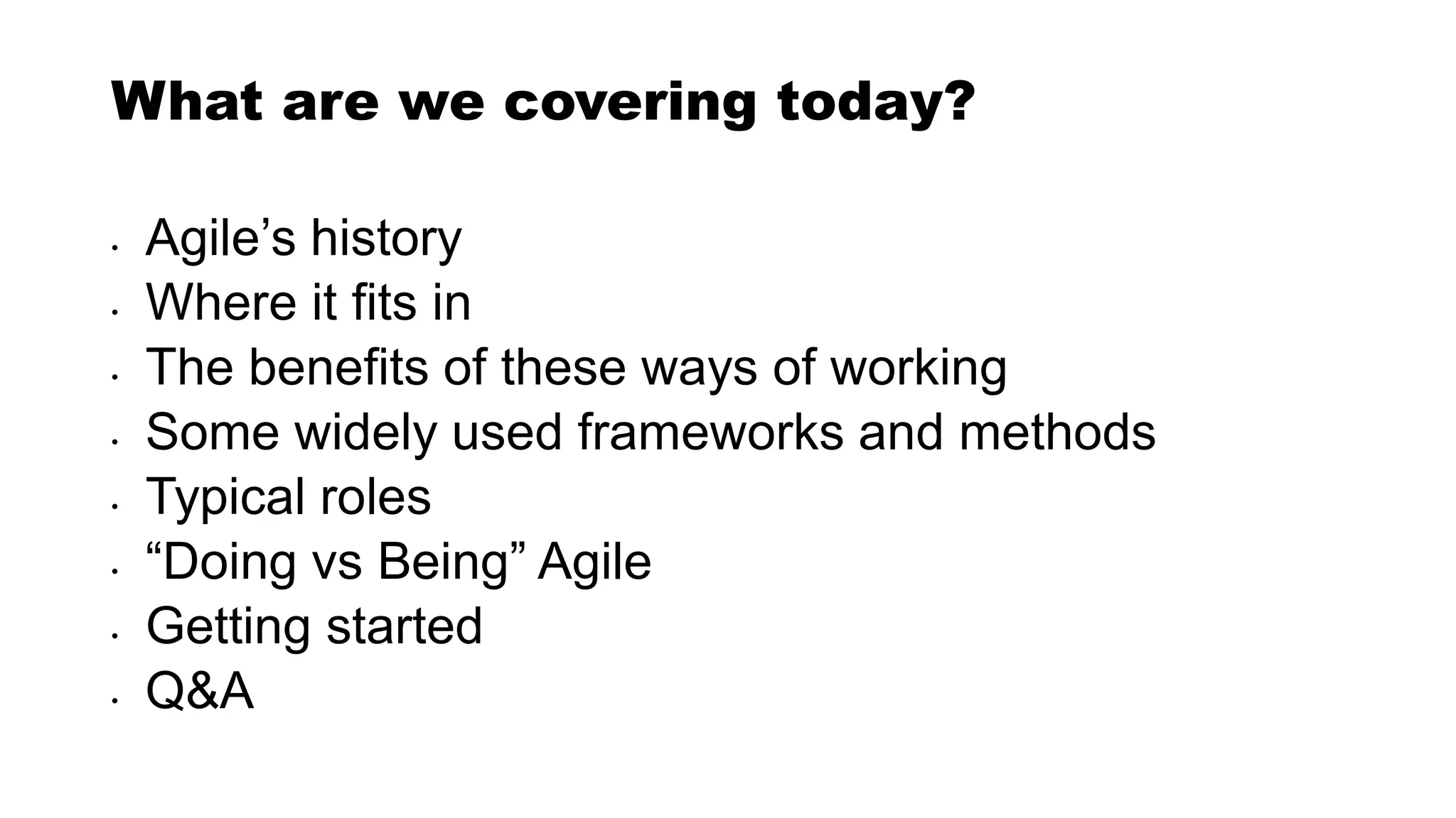 What are we covering today?
• Agile’s history
• Where it fits in
• The benefits of these ways of working
• Some widely used frameworks and methods
• Typical roles
• “Doing vs Being” Agile
• Getting started
• Q&A
 