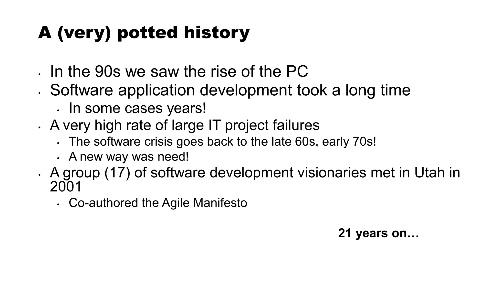 A (very) potted history
• In the 90s we saw the rise of the PC
• Software application development took a long time
• In some cases years!
• A very high rate of large IT project failures
• The software crisis goes back to the late 60s, early 70s!
• A new way was need!
• A group (17) of software development visionaries met in Utah in
2001
• Co-authored the Agile Manifesto
21 years on…
 