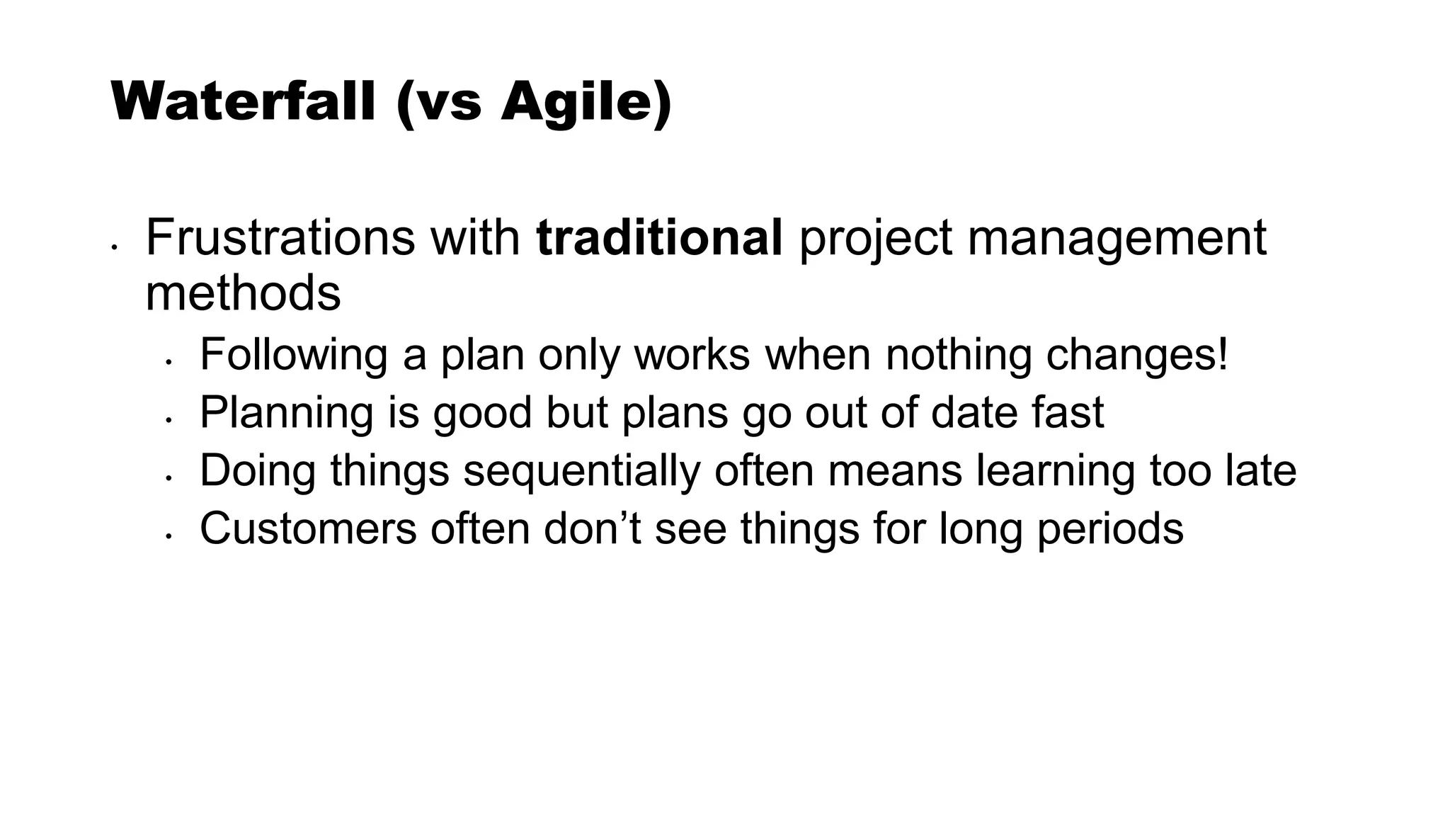 Waterfall (vs Agile)
• Frustrations with traditional project management
methods
• Following a plan only works when nothing changes!
• Planning is good but plans go out of date fast
• Doing things sequentially often means learning too late
• Customers often don’t see things for long periods
 