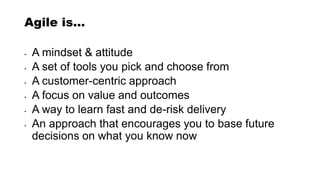 Agile is…
• A mindset & attitude
• A set of tools you pick and choose from
• A customer-centric approach
• A focus on value and outcomes
• A way to learn fast and de-risk delivery
• An approach that encourages you to base future
decisions on what you know now
 