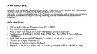 A bit about me…
A journey spanning over 20 years across public, private and charity sectors with international
clients and global brands building digital products and services
Currently in engineering leadership in the financial services sector with a focus on engineering
practices, collaborative ways of working, learning, culture and community development
initiatives.
Agile experience:
• Started with eXtreme Programming(XP) in 2000
• Scrum & Kanban practitioner
• Agile Coach with focus on human interactions and collaboration
• Certifications: PSM I & II, PSPO, PSK, PSU, PAL, PAL-EBM & Scrum@Scale
Practitioner
• Agile SME redeveloped BCS Agile Foundation certification program
• Chair of BCS Agile Methods SG
• Organiser at Future of Work Scotland
• Regular conference speaker, will be speaking at Agile 2022 (in the US, in July)
 