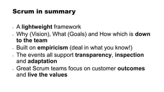 Scrum in summary
• A lightweight framework
• Why (Vision), What (Goals) and How which is down
to the team
• Built on empiricism (deal in what you know!)
• The events all support transparency, inspection
and adaptation
• Great Scrum teams focus on customer outcomes
and live the values
 