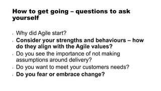 How to get going – questions to ask
yourself
• Why did Agile start?
• Consider your strengths and behaviours – how
do they align with the Agile values?
• Do you see the importance of not making
assumptions around delivery?
• Do you want to meet your customers needs?
• Do you fear or embrace change?
 
