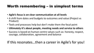 Worth remembering – in simplest terms
• Agile’s focus is on clear communication at all levels
• A shift from dates and budgets to outcomes and value (Project vs
Product)
• Tools and processes help but don’t make them the focal point
• Ultimately it’s about people, meeting needs and service to others
• Success is based on human-centre values such as: honesty, respect,
courage, collaboration, agreement and balance
If this resonates…then a career in Agile’s for you!
 