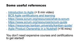 Some useful references
• Introduction to Agile (< 6 min video)
• BCS Agile certifications and learning
• https://www.scrum.org/resources/what-is-scrum
• https://www.scrum.org/resources/scrum-guide
• https://resources.kanban.university/kanban-guide/
• Agile Product Ownership in a Nutshell (<16 mins)
You don’t need expensive courses and certifications
to get started!
 