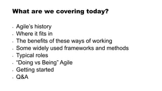 What are we covering today?
• Agile’s history
• Where it fits in
• The benefits of these ways of working
• Some widely used frameworks and methods
• Typical roles
• “Doing vs Being” Agile
• Getting started
• Q&A
 