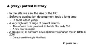 A (very) potted history
• In the 90s we saw the rise of the PC
• Software application development took a long time
• In some cases years!
• A very high rate of large IT project failures
• The software crisis goes back to the late 60s, early 70s!
• A new way was need!
• A group (17) of software development visionaries met in Utah in
2001
• Co-authored the Agile Manifesto
21 years on…
 