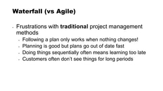 Waterfall (vs Agile)
• Frustrations with traditional project management
methods
• Following a plan only works when nothing changes!
• Planning is good but plans go out of date fast
• Doing things sequentially often means learning too late
• Customers often don’t see things for long periods
 