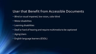 User that Benefit from Accessible Documents
• Blind or visual impaired, low vision, color blind
• Motor disabilities
• Learning disabilities
• Deaf or hard of hearing and require multimedia to be captioned
• Aging Users
• English language learners (ESOL)
 