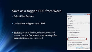 Save as a tagged PDF from Word
• Select File > Save As
• Under Save asType – select PDF
• Before you save the file, select Options and
ensure that the Document structure tags for
accessibility option is selected.
 