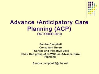 Advance /Anticipatory Care
Planning (ACP)
OCTOBER 2010
Sandra Campbell
Consultant Nurse
- Cancer and Palliative Care
Chair Sub group of SLWG3 on Advance Care
Planning
Sandra.campbell2@nhs.net
 