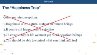 ACT BASICS
The “Happiness Trap”
Common misconceptions:
1.Happiness is the natural state of all human beings
2.If you’re not happy, you’re defective
3.To create a better life we must get rid of negative feelings
4.You should be able to control what you think and feel
 