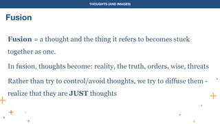 THOUGHTS (AND IMAGES)
Fusion
Fusion = a thought and the thing it refers to becomes stuck
together as one.
In fusion, thoughts become: reality, the truth, orders, wise, threats
Rather than try to control/avoid thoughts, we try to diffuse them -
realize that they are JUST thoughts
 