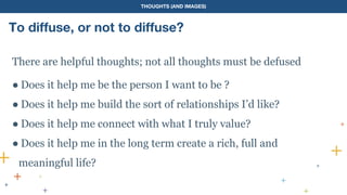 THOUGHTS (AND IMAGES)
To diffuse, or not to diffuse?
There are helpful thoughts; not all thoughts must be defused
● Does it help me be the person I want to be ?
● Does it help me build the sort of relationships I’d like?
● Does it help me connect with what I truly value?
● Does it help me in the long term create a rich, full and
meaningful life?
 