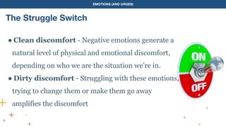 EMOTIONS (AND URGES)
The Struggle Switch
● Clean discomfort - Negative emotions generate a
natural level of physical and emotional discomfort,
depending on who we are the situation we’re in.
● Dirty discomfort - Struggling with these emotions,
trying to change them or make them go away
amplifies the discomfort
 