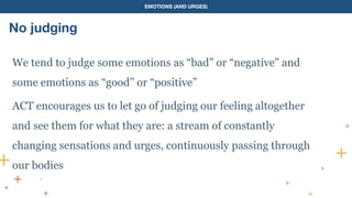 EMOTIONS (AND URGES)
No judging
We tend to judge some emotions as “bad” or “negative” and
some emotions as “good” or “positive”
ACT encourages us to let go of judging our feeling altogether
and see them for what they are: a stream of constantly
changing sensations and urges, continuously passing through
our bodies
 