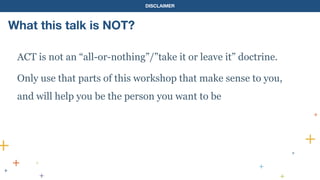 DISCLAIMER
ACT is not an “all-or-nothing”/”take it or leave it” doctrine.
Only use that parts of this workshop that make sense to you,
and will help you be the person you want to be
What this talk is NOT?
 