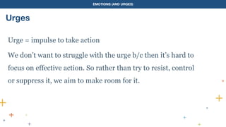 EMOTIONS (AND URGES)
Urges
Urge = impulse to take action
We don’t want to struggle with the urge b/c then it’s hard to
focus on effective action. So rather than try to resist, control
or suppress it, we aim to make room for it.
 