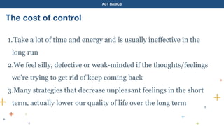 ACT BASICS
The cost of control
1.Take a lot of time and energy and is usually ineffective in the
long run
2.We feel silly, defective or weak-minded if the thoughts/feelings
we’re trying to get rid of keep coming back
3.Many strategies that decrease unpleasant feelings in the short
term, actually lower our quality of life over the long term
 