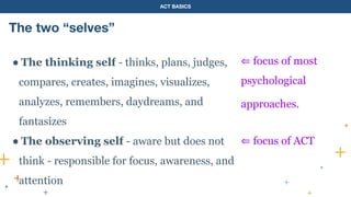 ACT BASICS
The two “selves”
● The thinking self - thinks, plans, judges,
compares, creates, imagines, visualizes,
analyzes, remembers, daydreams, and
fantasizes
● The observing self - aware but does not
think - responsible for focus, awareness, and
attention
⇐ focus of most
psychological
approaches.
⇐ focus of ACT
 