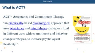 ACT BASICS
What is ACT?
ACT = Acceptance and Commitment Therapy
“an empirically-based psychological approach that
uses acceptance and mindfulness strategies mixed
in different ways with commitment and behavior-
change strategies, to increase psychological
flexibility.”
 