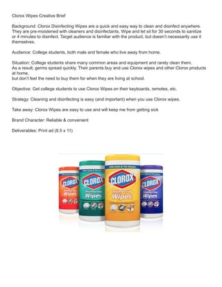 Clorox Wipes Creative Brief
Background: Clorox Disinfecting Wipes are a quick and easy way to clean and disinfect anywhere.
They are pre-moistened with cleaners and disinfectants. Wipe and let sit for 30 seconds to sanitize
or 4 minutes to disinfect. Target audience is familiar with the product, but doesn’t necessarily use it
themselves.
Audience: College students, both male and female who live away from home.
Situation: College students share many common areas and equipment and rarely clean them.
As a result, germs spread quickly. Their parents buy and use Clorox wipes and other Clorox products
at home,
but don’t feel the need to buy them for when they are living at school.
Objective: Get college students to use Clorox Wipes on their keyboards, remotes, etc.
Strategy: Cleaning and disinfecting is easy (and important) when you use Clorox wipes.
Take away: Clorox Wipes are easy to use and will keep me from getting sick
Brand Character: Reliable & convenient
Deliverables: Print ad (8.5 x 11)
 