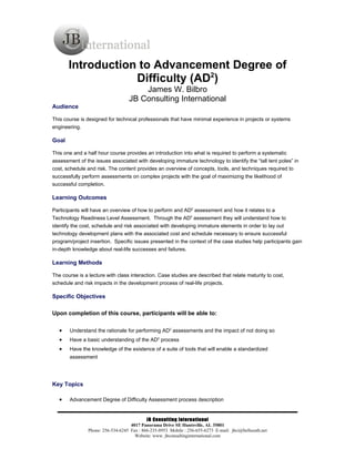 Introduction to Advancement Degree of
                   Difficulty (AD2)
                                       James W. Bilbro
                                   JB Consulting International
Audience

This course is designed for technical professionals that have minimal experience in projects or systems
engineering.

Goal

This one and a half hour course provides an introduction into what is required to perform a systematic
assessment of the issues associated with developing immature technology to identify the “tall tent poles” in
cost, schedule and risk. The content provides an overview of concepts, tools, and techniques required to
successfully perform assessments on complex projects with the goal of maximizing the likelihood of
successful completion.

Learning Outcomes

Participants will have an overview of how to perform and AD2 assessment and how it relates to a
Technology Readiness Level Assessment. Through the AD2 assessment they will understand how to
identify the cost, schedule and risk associated with developing immature elements in order to lay out
technology development plans with the associated cost and schedule necessary to ensure successful
program/project insertion. Specific issues presented in the context of the case studies help participants gain
in-depth knowledge about real-life successes and failures.

Learning Methods

The course is a lecture with class interaction. Case studies are described that relate maturity to cost,
schedule and risk impacts in the development process of real-life projects.

Specific Objectives

Upon completion of this course, participants will be able to:

   •   Understand the rationale for performing AD2 assessments and the impact of not doing so
   •   Have a basic understanding of the AD2 process
   •   Have the knowledge of the existence of a suite of tools that will enable a standardized
       assessment




Key Topics

   •   Advancement Degree of Difficulty Assessment process description


                                            JB Consulting International
                                    4017 Panorama Drive SE Huntsville, AL 35801
                Phone: 256-534-6245 Fax : 866-235-8953 Mobile : 256-655-6273 E-mail: jbci@bellsouth.net
                                      Website: www. jbconsultinginternational.com
 