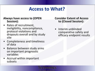 Access to What?  Always have access to (OPEN Session): Rates of recruitment, ineligibility, noncompliance, protocol violations and dropouts overall and by study site Completeness and timeliness of data  Balance between study arms on important prognostic variables  Accrual within important subsets Consider Extent of Access to (Closed Session): Interim unblinded comparative safety and efficacy endpoint results  