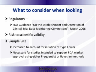 What to consider when looking  Regulatory –  FDA Guidance “On the Establishment and Operation of Clinical Trial Data Monitoring Committees”, March 2006 Risk to scientific validity Sample Size Increased to account for inflation of Type I error  Necessary for studies intended to support FDA market approval using either Frequentist or Bayesian methods 