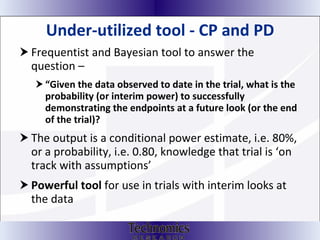 Under-utilized tool - CP and PD Frequentist and Bayesian tool to answer the question –  “ Given the data observed to date in the trial, what is the probability (or interim power) to successfully demonstrating the endpoints at a future look (or the end of the trial)? The output is a conditional power estimate, i.e. 80%, or a probability, i.e. 0.80, knowledge that trial is ‘on track with assumptions’ Powerful tool  for use in trials with interim looks at the data 