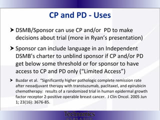 CP and PD - Uses DSMB/Sponsor can use CP and/or  PD to make decisions about trial (more in Ryan’s presentation) Sponsor can include language in an Independent DSMB’s charter to unblind sponsor if CP and/or PD get below some threshold or for sponsor to have access to CP and PD only (“Limited Access”) Buzdar et al.  “Significantly higher pathologic complete remission rate after neoadjuvant therapy with transtuzumab, paclitaxel, and epirubicin chemotherapy:  results of a randomized trial in human epidermal growth factor receptor 2-positive operable breast cancer.  J Clin Oncol. 2005 Jun 1; 23(16): 3676-85.  