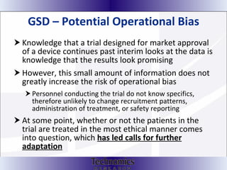GSD – Potential Operational Bias Knowledge that a trial designed for market approval of a device continues past interim looks at the data is knowledge that the results look promising However, this small amount of information does not greatly increase the risk of operational bias Personnel conducting the trial do not know specifics, therefore unlikely to change recruitment patterns, administration of treatment, or safety reporting At some point, whether or not the patients in the trial are treated in the most ethical manner comes into question, which  has led calls for further adaptation 