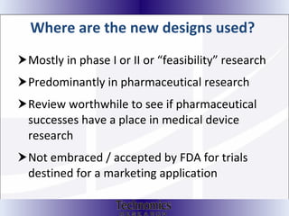 Where are the new designs used?   Mostly in phase I or II or “feasibility” research Predominantly in pharmaceutical research Review worthwhile to see if pharmaceutical successes have a place in medical device research Not embraced / accepted by FDA for trials destined for a marketing application 