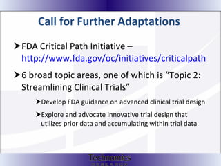 Call for Further Adaptations   FDA Critical Path Initiative –  http://www.fda.gov/oc/initiatives/criticalpath 6 broad topic areas, one of which is “Topic 2: Streamlining Clinical Trials” Develop FDA guidance on advanced clinical trial design  Explore and advocate innovative trial design that utilizes prior data and accumulating within trial data 
