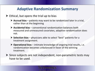 Adaptive Randomization Summary Ethical, but opens the trial up to bias Accrual bias  – patients may want to be randomized later in a trial, rather than at the beginning Accidental bias  – conventional randomization balances both measured and unmeasured covariates, adaptive randomization does not.  Selection bias  – physicians able to select “best” patients for a treatment assignment.  Operational bias  – intimate knowledge of ongoing trial results, i.e. randomization becomes unbalanced in favor of the winning treatment. Since subjects are not independent, non-parametric tests may have to be used.  