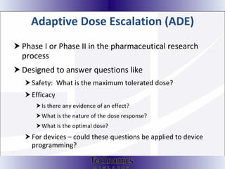 Adaptive Dose Escalation (ADE) Phase I or Phase II in the pharmaceutical research process Designed to answer questions like Safety:  What is the maximum tolerated dose? Efficacy Is there any evidence of an effect? What is the nature of the dose response?  What is the optimal dose? For devices – could these questions be applied to device programming? 