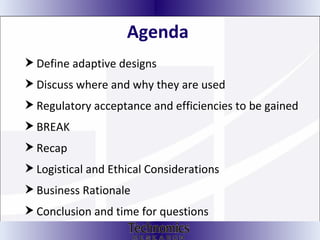 Agenda  Define adaptive designs Discuss where and why they are used Regulatory acceptance and efficiencies to be gained BREAK Recap Logistical and Ethical Considerations Business Rationale Conclusion and time for questions 