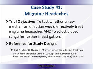 Case Study #1: Migraine Headaches Trial Objective:  To test whether a new mechanism of action would effectively treat migraine headaches AND to select a dose range for further investigation.  Reference for Study Design:  Hall D, Meier U, Diener H, “A group sequential adaptive treatment assignment design for proof of concept and dose selection in headache trials”.  Contemporary Clinical Trials 26 (2005) 349 – 364. 