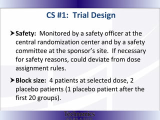 CS #1:  Trial Design Safety:  Monitored by a safety officer at the central randomization center and by a safety committee at the sponsor’s site.  If necessary for safety reasons, could deviate from dose assignment rules.  Block size:   4 patients at selected dose, 2 placebo patients (1 placebo patient after the first 20 groups).  