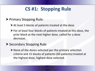 CS #1:  Stopping Rule Primary Stopping Rule: At least 5 blocks of patients treated at the dose For at least four blocks of patients treated at this dose, the prior block at the next higher dose, called for a dose decrease.  Secondary Stopping Rule None of the doses selected per the primary selection criteria and 15 blocks of patients (60 patients) treated at the highest dose, highest dose selected. 
