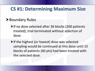 CS #1: Determining Maximum Size Boundary Rules If no dose selected after 36 blocks (200 patients treated), trial terminated without selection of dose.  If the highest (or lowest) dose was selected sampling would be continued at this dose until 15 blocks of patients (60 pts) had been treated with the selected dose. 