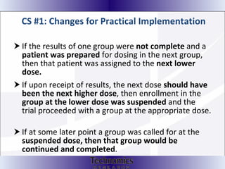CS #1: Changes for Practical Implementation If the results of one group were  not complete  and a  patient was prepared  for dosing in the next group, then that patient was assigned to the  next lower dose.  If upon receipt of results, the next dose  should have been the next higher dose , then enrollment in the  group at the lower dose was suspended  and the trial proceeded with a group at the appropriate dose.  If at some later point a group was called for at the  suspended dose, then that group would be continued and completed . 