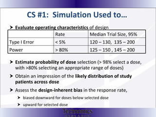 CS #1:  Simulation Used to…  Evaluate operating characteristics  of design Estimate probability of dose  selection (> 98% select a dose, with >80% selecting an appropriate range of doses) Obtain an impression of the  likely distribution of study patients across dose Assess the  design-inherent bias  in the response rate, biased downward for doses below selected dose upward for selected dose Rate Median Trial Size, 95%  Type I Error < 5% 120 – 130,  135 – 200 Power > 80% 125 – 150 , 145 – 200 