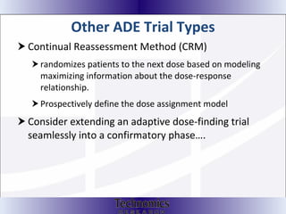Other ADE Trial Types  Continual Reassessment Method (CRM) randomizes patients to the next dose based on modeling maximizing information about the dose-response relationship. Prospectively define the dose assignment model Consider extending an adaptive dose-finding trial seamlessly into a confirmatory phase…. 