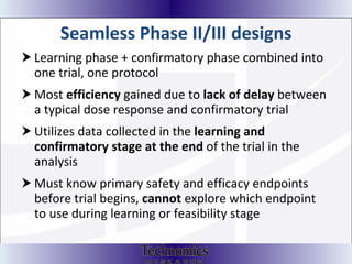 Seamless Phase II/III designs  Learning phase + confirmatory phase combined into one trial, one protocol Most  efficiency  gained due to  lack of delay  between a typical dose response and confirmatory trial Utilizes data collected in the  learning and confirmatory stage at the end  of the trial in the analysis Must know primary safety and efficacy endpoints before trial begins,  cannot  explore which endpoint to use during learning or feasibility stage 