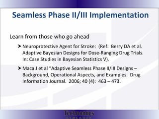 Seamless Phase II/III Implementation Learn from those who go ahead Neuroprotective Agent for Stroke:  (Ref:  Berry DA et al.  Adaptive Bayesian Designs for Dose-Ranging Drug Trials.  In: Case Studies in Bayesian Statistics V).  Maca J et al “Adaptive Seamless Phase II/III Designs – Background, Operational Aspects, and Examples.  Drug Information Journal.  2006; 40 (4):  463 – 473. 