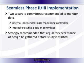 Seamless Phase II/III Implementation Two separate committees recommended to monitor data External independent data monitoring committee Internal executive decision committee Strongly recommended that regulatory acceptance of design be gathered before study is started.  
